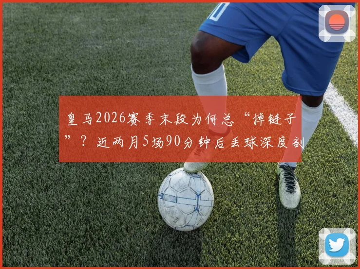 皇马2026赛季末段为何总“掉链子”？近两月5场90分钟后丢球深度剖析