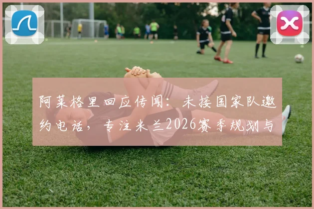 阿莱格里回应传闻:未接国家队邀约电话,专注米兰2026赛季规划与球队重建