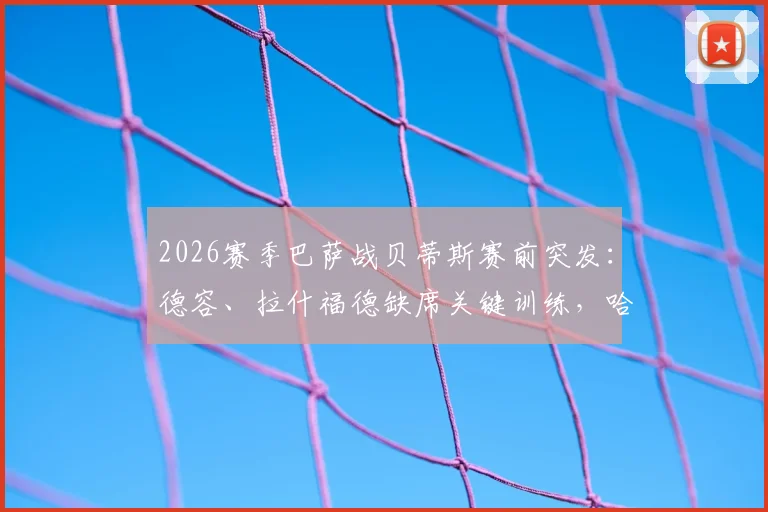 2026赛季巴萨战贝蒂斯赛前突发：德容、拉什福德缺席关键训练，哈维阵容如何调整？深度解析伤病影响与比赛看点