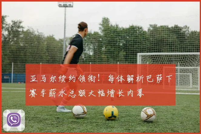 亚马尔续约领衔!每体解析巴萨下赛季薪水总额大幅增长内幕