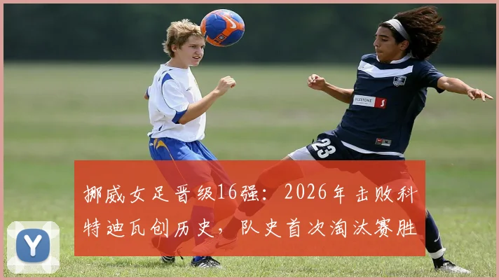 挪威女足晋级16强：2026年击败科特迪瓦创历史，队史首次淘汰赛胜利全解析