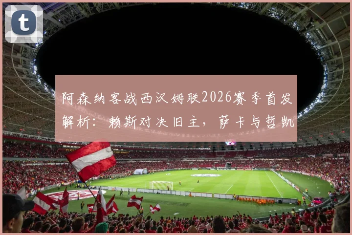 阿森纳客战西汉姆联2026赛季首发解析：赖斯对决旧主，萨卡与哲凯赖什领衔锋线，厄德高替补席待命