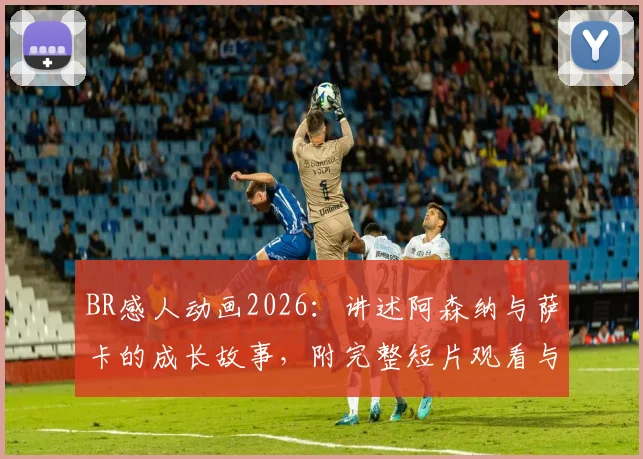 BR感人动画2026：讲述阿森纳与萨卡的成长故事，附完整短片观看与深度解读