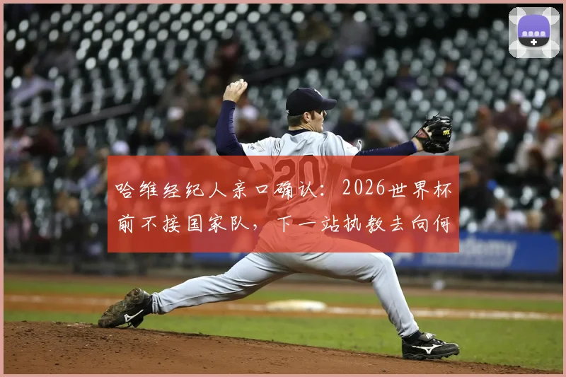 哈维经纪人亲口确认：2026世界杯前不接国家队，下一站执教去向何方？权威分析