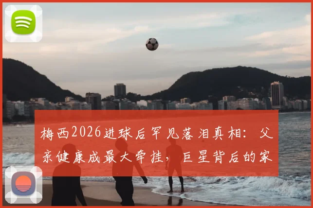 梅西2026进球后罕见落泪真相：父亲健康成最大牵挂，巨星背后的家庭压力与挣扎