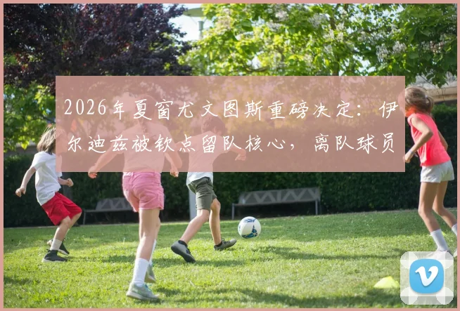 2026年夏窗尤文图斯重磅决定：伊尔迪兹被钦点留队核心，离队球员名单及潜在下家深度解析