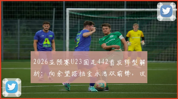2026亚预赛U23国足442首发阵型解析：向余望搭档金永浩双前锋，攻防战术全拆解