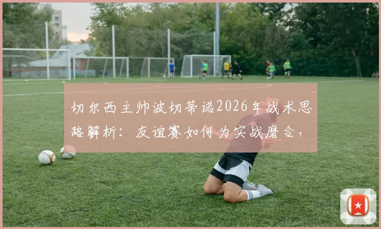 切尔西主帅波切蒂诺2026年战术思路解析：友谊赛如何为实战磨合，对阵德国队为何仍需全力争胜